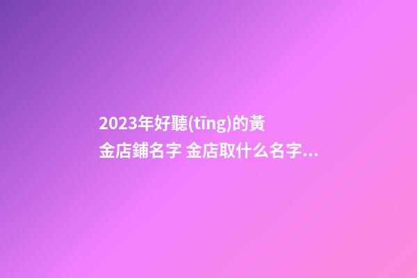2023年好聽(tīng)的黃金店鋪名字 金店取什么名字好-第1張-店鋪起名-玄機(jī)派